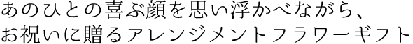 あのひとの喜ぶ顔を思い浮かべながら、お祝いに贈るアレンジメントフラワーギ