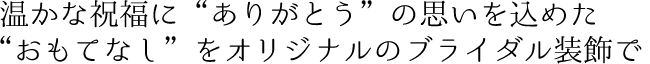 温かな祝福に“ありがとう”の思いを込めた“おもてなし”をオリジナルのブライダル装飾で